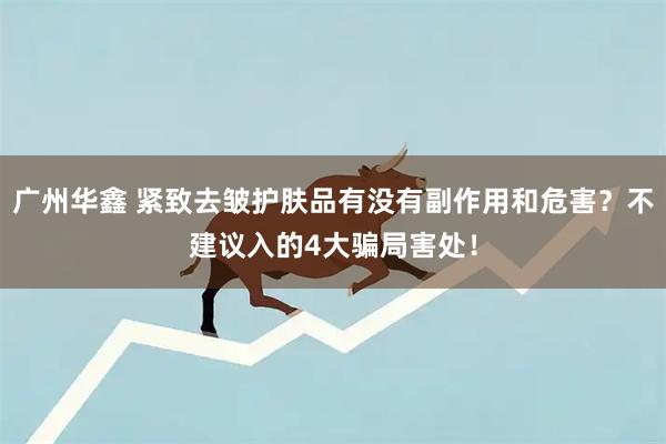 广州华鑫 紧致去皱护肤品有没有副作用和危害？不建议入的4大骗局害处！