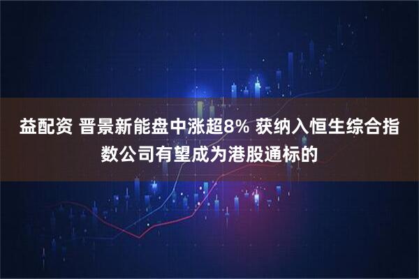 益配资 晋景新能盘中涨超8% 获纳入恒生综合指数公司有望成为港股通标的