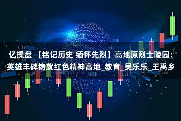 亿操盘 【铭记历史 缅怀先烈】高地原烈士陵园：英雄丰碑铸就红色精神高地_教育_吴乐乐_王禹乡
