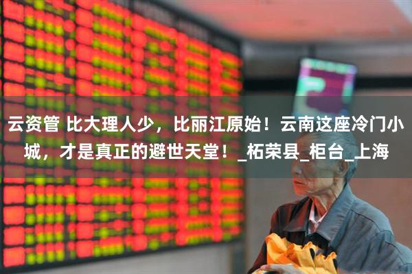 云资管 比大理人少，比丽江原始！云南这座冷门小城，才是真正的避世天堂！_柘荣县_柜台_上海