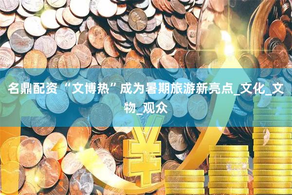 名鼎配资 “文博热”成为暑期旅游新亮点_文化_文物_观众