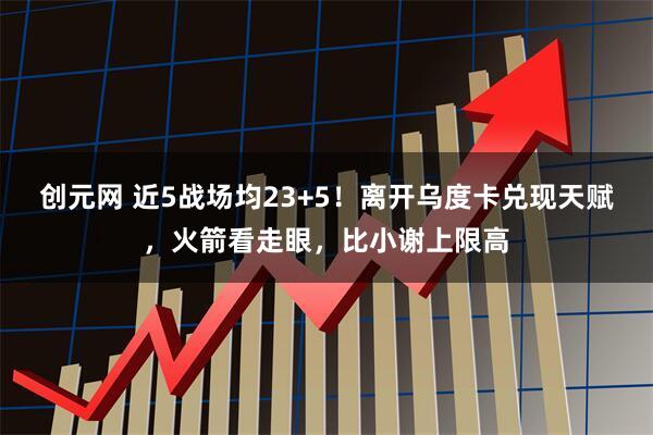创元网 近5战场均23+5！离开乌度卡兑现天赋，火箭看走眼，比小谢上限高