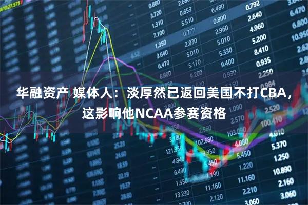 华融资产 媒体人：淡厚然已返回美国不打CBA，这影响他NCAA参赛资格