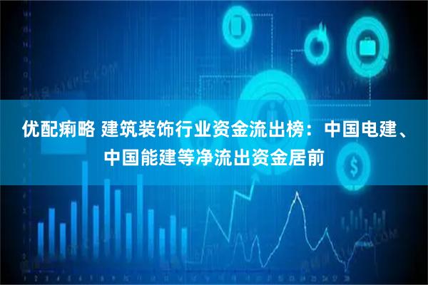 优配痢略 建筑装饰行业资金流出榜：中国电建、中国能建等净流出资金居前