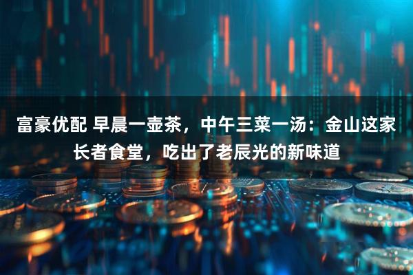 富豪优配 早晨一壶茶，中午三菜一汤：金山这家长者食堂，吃出了老辰光的新味道