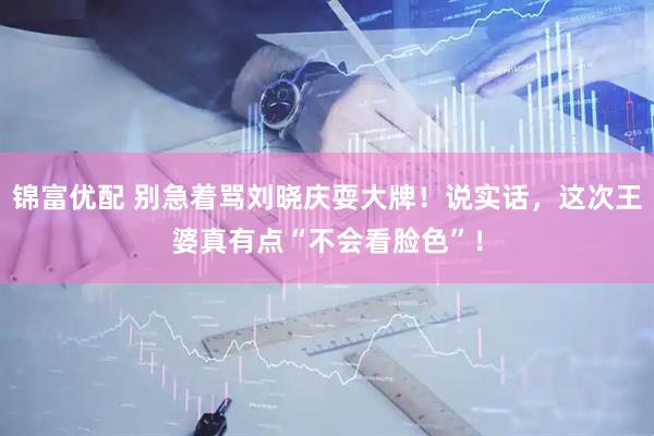 锦富优配 别急着骂刘晓庆耍大牌！说实话，这次王婆真有点“不会看脸色”！