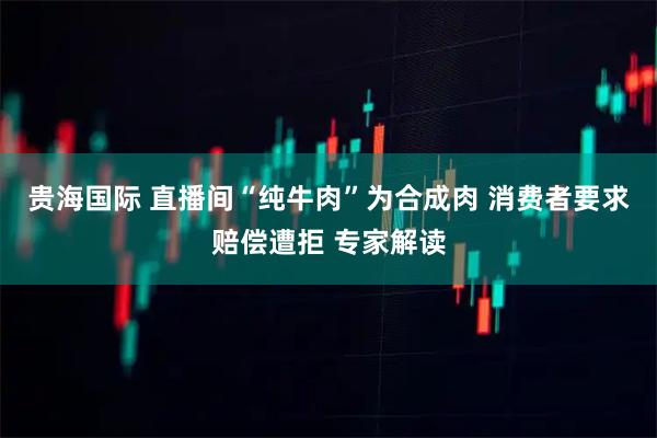 贵海国际 直播间“纯牛肉”为合成肉 消费者要求赔偿遭拒 专家解读